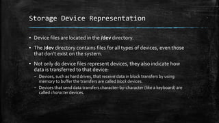 Storage Device Representation
▪ Device files are located in the /dev directory.
▪ The /dev directory contains files for all types of devices, even those
that don't exist on the system.
▪ Not only do device files represent devices, they also indicate how
data is transferred to that device:
– Devices, such as hard drives, that receive data in block transfers by using
memory to buffer the transfers are called block devices.
– Devices that send data transfers character-by-character (like a keyboard) are
called character devices.
 