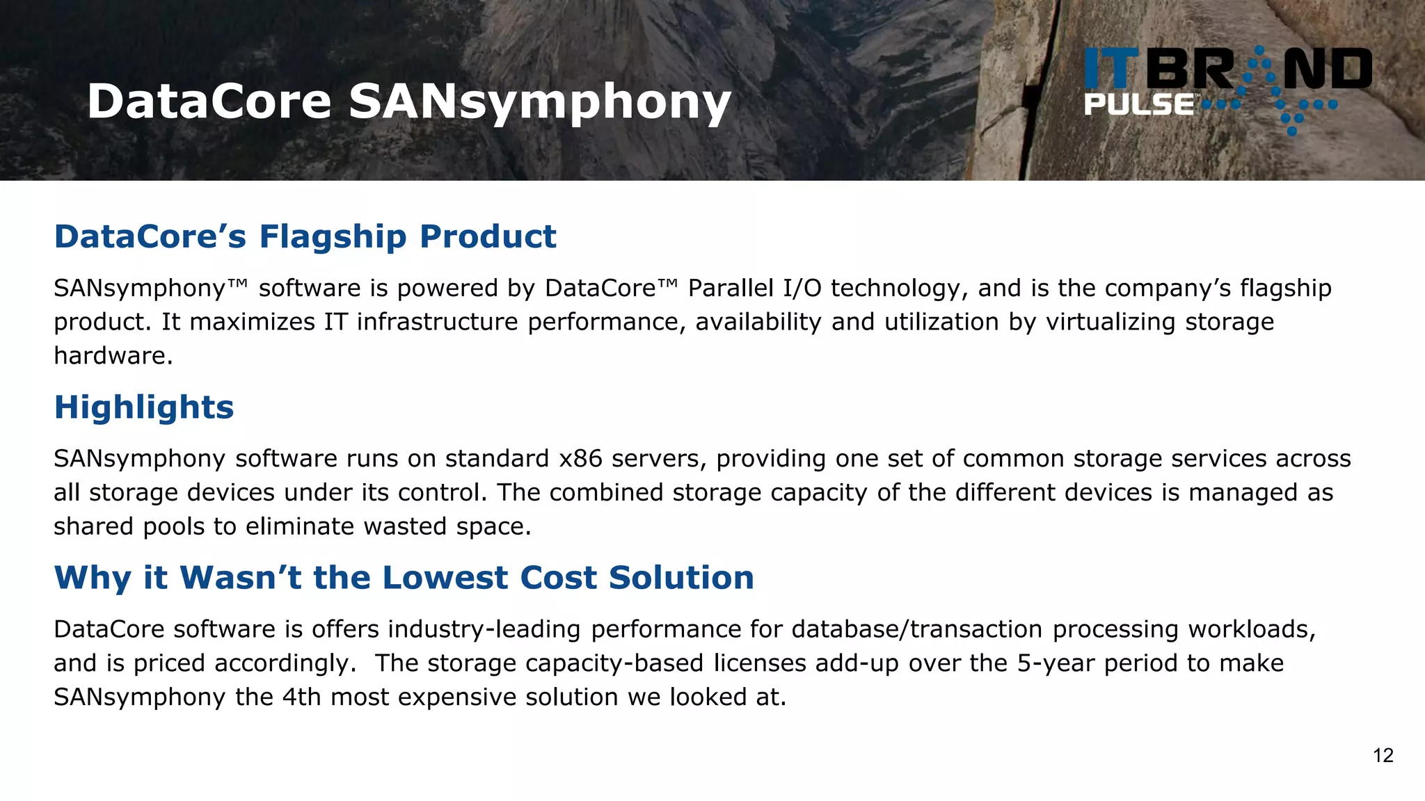 DataCore SANsymphony
12
DataCore’s Flagship Product
SANsymphony™ software is powered by DataCore™ Parallel I/O technology, and is the company’s flagship
product. It maximizes IT infrastructure performance, availability and utilization by virtualizing storage
hardware.
Highlights
SANsymphony software runs on standard x86 servers, providing one set of common storage services across
all storage devices under its control. The combined storage capacity of the different devices is managed as
shared pools to eliminate wasted space.
Why it Wasn’t the Lowest Cost Solution
DataCore software is offers industry-leading performance for database/transaction processing workloads,
and is priced accordingly. The storage capacity-based licenses add-up over the 5-year period to make
SANsymphony the 4th most expensive solution we looked at.
 