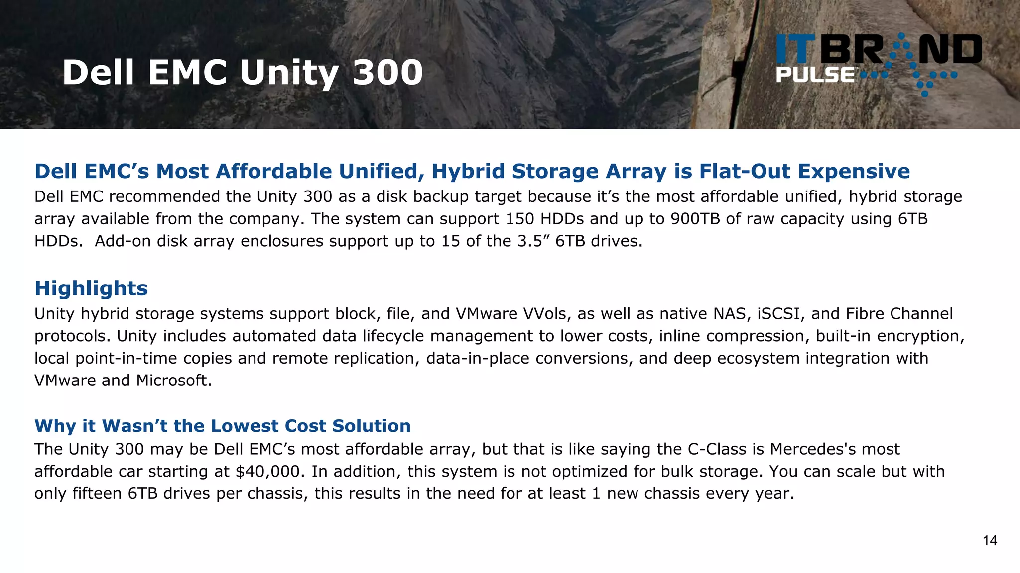 Dell EMC Unity 300
14
Dell EMC’s Most Affordable Unified, Hybrid Storage Array is Flat-Out Expensive
Dell EMC recommended the Unity 300 as a disk backup target because it’s the most affordable unified, hybrid storage
array available from the company. The system can support 150 HDDs and up to 900TB of raw capacity using 6TB
HDDs. Add-on disk array enclosures support up to 15 of the 3.5” 6TB drives.
Highlights
Unity hybrid storage systems support block, file, and VMware VVols, as well as native NAS, iSCSI, and Fibre Channel
protocols. Unity includes automated data lifecycle management to lower costs, inline compression, built-in encryption,
local point-in-time copies and remote replication, data-in-place conversions, and deep ecosystem integration with
VMware and Microsoft.
Why it Wasn’t the Lowest Cost Solution
The Unity 300 may be Dell EMC’s most affordable array, but that is like saying the C-Class is Mercedes's most
affordable car starting at $40,000. In addition, this system is not optimized for bulk storage. You can scale but with
only fifteen 6TB drives per chassis, this results in the need for at least 1 new chassis every year.
 