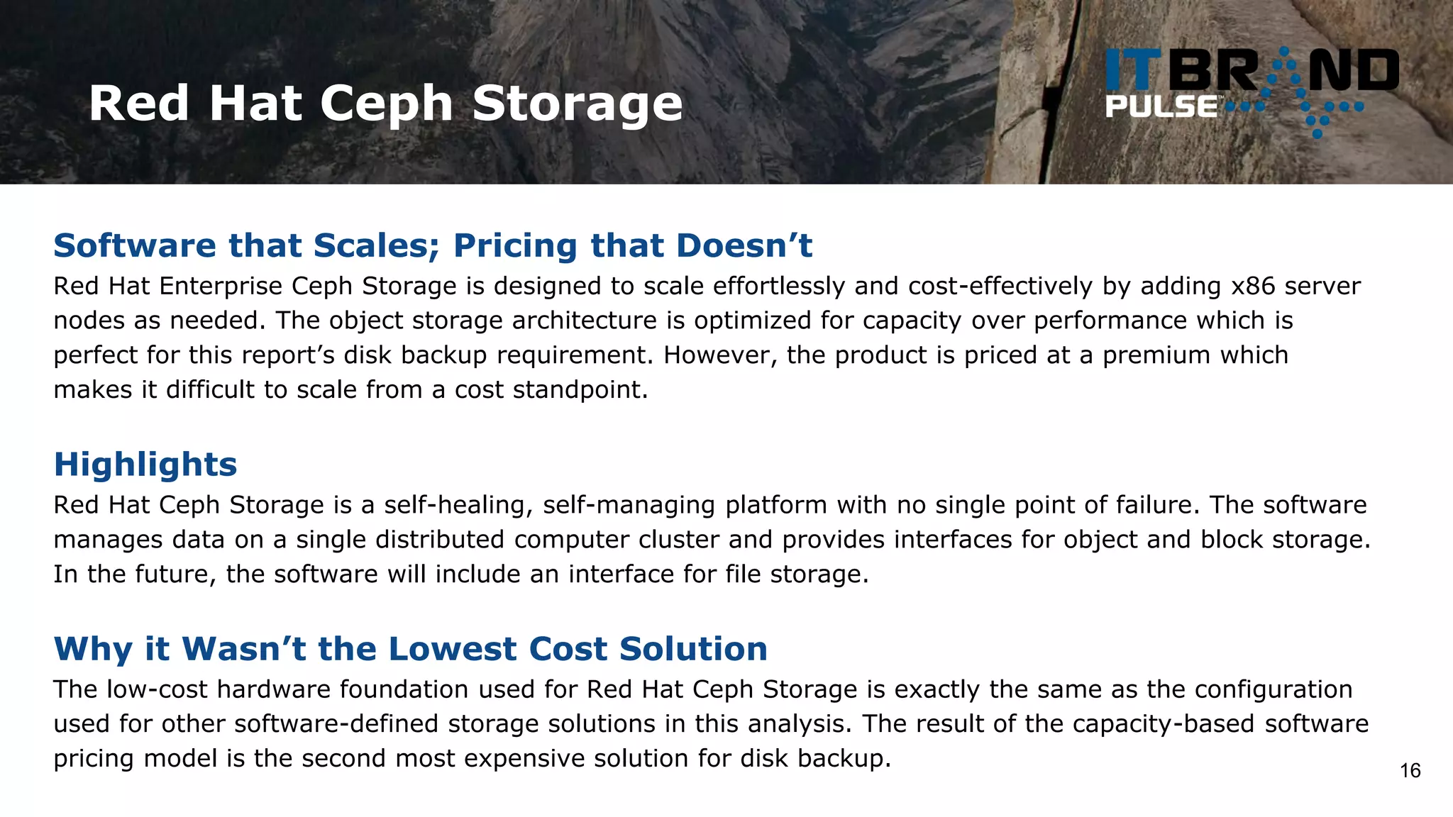 Red Hat Ceph Storage
16
Software that Scales; Pricing that Doesn’t
Red Hat Enterprise Ceph Storage is designed to scale effortlessly and cost-effectively by adding x86 server
nodes as needed. The object storage architecture is optimized for capacity over performance which is
perfect for this report’s disk backup requirement. However, the product is priced at a premium which
makes it difficult to scale from a cost standpoint.
Highlights
Red Hat Ceph Storage is a self-healing, self-managing platform with no single point of failure. The software
manages data on a single distributed computer cluster and provides interfaces for object and block storage.
In the future, the software will include an interface for file storage.
Why it Wasn’t the Lowest Cost Solution
The low-cost hardware foundation used for Red Hat Ceph Storage is exactly the same as the configuration
used for other software-defined storage solutions in this analysis. The result of the capacity-based software
pricing model is the second most expensive solution for disk backup.
 