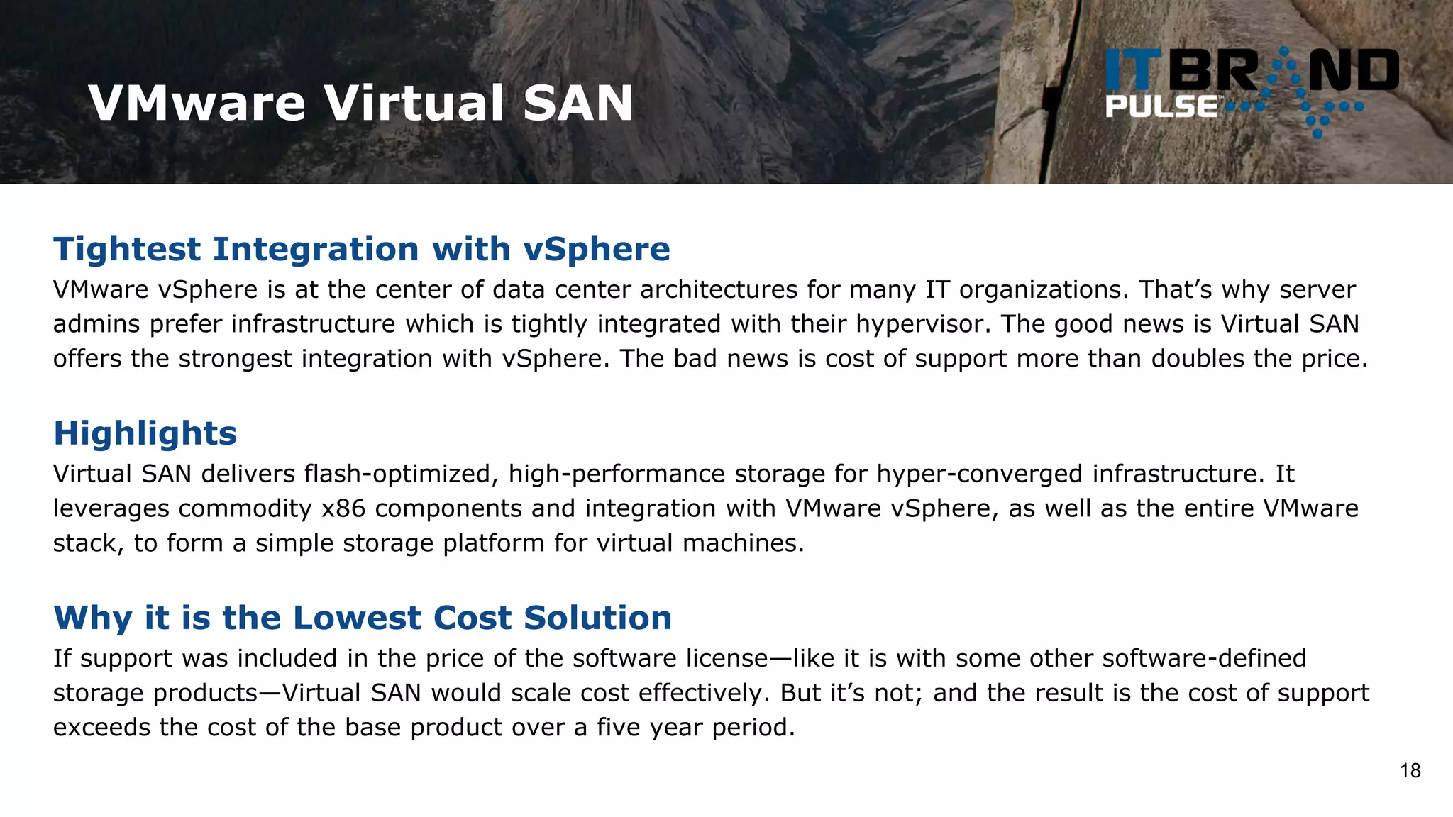 VMware Virtual SAN
18
Tightest Integration with vSphere
VMware vSphere is at the center of data center architectures for many IT organizations. That’s why server
admins prefer infrastructure which is tightly integrated with their hypervisor. The good news is Virtual SAN
offers the strongest integration with vSphere. The bad news is cost of support more than doubles the price.
Highlights
Virtual SAN delivers flash-optimized, high-performance storage for hyper-converged infrastructure. It
leverages commodity x86 components and integration with VMware vSphere, as well as the entire VMware
stack, to form a simple storage platform for virtual machines.
Why it is the Lowest Cost Solution
If support was included in the price of the software license—like it is with some other software-defined
storage products—Virtual SAN would scale cost effectively. But it’s not; and the result is the cost of support
exceeds the cost of the base product over a five year period.
 