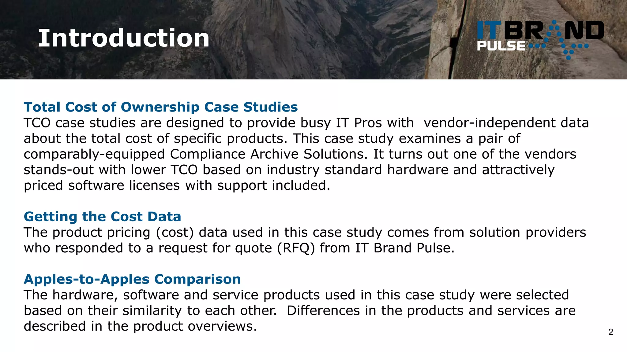 Introduction
2
Total Cost of Ownership Case Studies
TCO case studies are designed to provide busy IT Pros with vendor-independent data
about the total cost of specific products. This case study examines a pair of
comparably-equipped Compliance Archive Solutions. It turns out one of the vendors
stands-out with lower TCO based on industry standard hardware and attractively
priced software licenses with support included.
Getting the Cost Data
The product pricing (cost) data used in this case study comes from solution providers
who responded to a request for quote (RFQ) from IT Brand Pulse.
Apples-to-Apples Comparison
The hardware, software and service products used in this case study were selected
based on their similarity to each other. Differences in the products and services are
described in the product overviews.
 