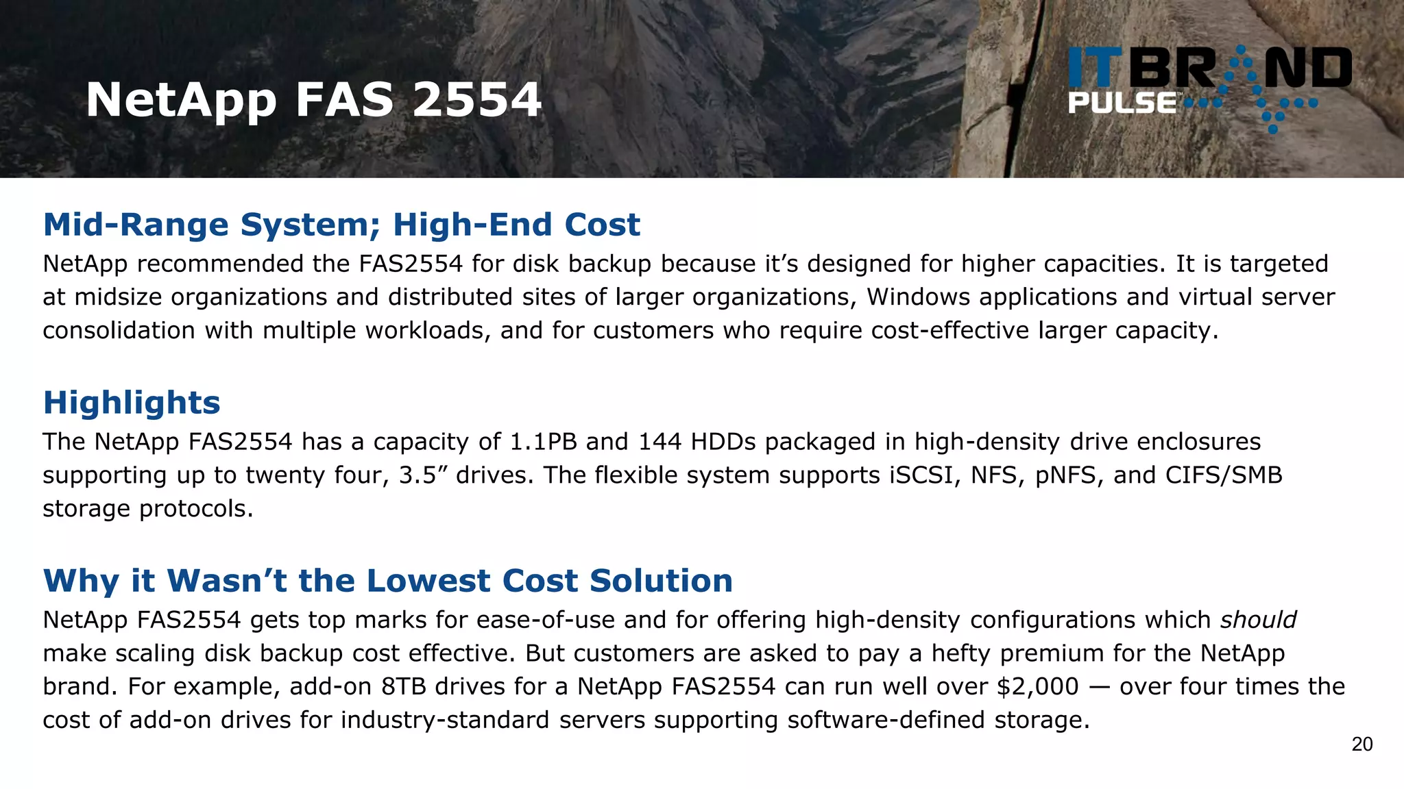 NetApp FAS 2554
20
Mid-Range System; High-End Cost
NetApp recommended the FAS2554 for disk backup because it’s designed for higher capacities. It is targeted
at midsize organizations and distributed sites of larger organizations, Windows applications and virtual server
consolidation with multiple workloads, and for customers who require cost-effective larger capacity.
Highlights
The NetApp FAS2554 has a capacity of 1.1PB and 144 HDDs packaged in high-density drive enclosures
supporting up to twenty four, 3.5” drives. The flexible system supports iSCSI, NFS, pNFS, and CIFS/SMB
storage protocols.
Why it Wasn’t the Lowest Cost Solution
NetApp FAS2554 gets top marks for ease-of-use and for offering high-density configurations which should
make scaling disk backup cost effective. But customers are asked to pay a hefty premium for the NetApp
brand. For example, add-on 8TB drives for a NetApp FAS2554 can run well over $2,000 — over four times the
cost of add-on drives for industry-standard servers supporting software-defined storage.
 