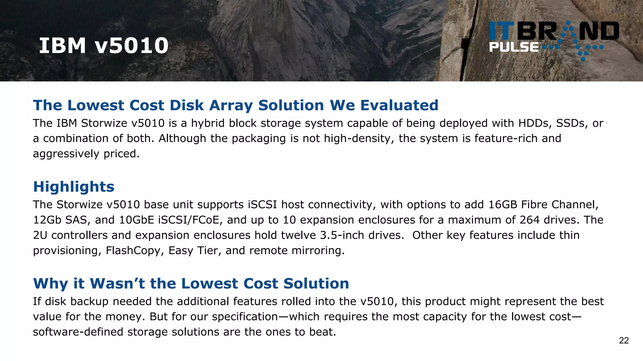 IBM v5010
22
The Lowest Cost Disk Array Solution We Evaluated
The IBM Storwize v5010 is a hybrid block storage system capable of being deployed with HDDs, SSDs, or
a combination of both. Although the packaging is not high-density, the system is feature-rich and
aggressively priced.
Highlights
The Storwize v5010 base unit supports iSCSI host connectivity, with options to add 16GB Fibre Channel,
12Gb SAS, and 10GbE iSCSI/FCoE, and up to 10 expansion enclosures for a maximum of 264 drives. The
2U controllers and expansion enclosures hold twelve 3.5-inch drives. Other key features include thin
provisioning, FlashCopy, Easy Tier, and remote mirroring.
Why it Wasn’t the Lowest Cost Solution
If disk backup needed the additional features rolled into the v5010, this product might represent the best
value for the money. But for our specification—which requires the most capacity for the lowest cost—
software-defined storage solutions are the ones to beat.
 
