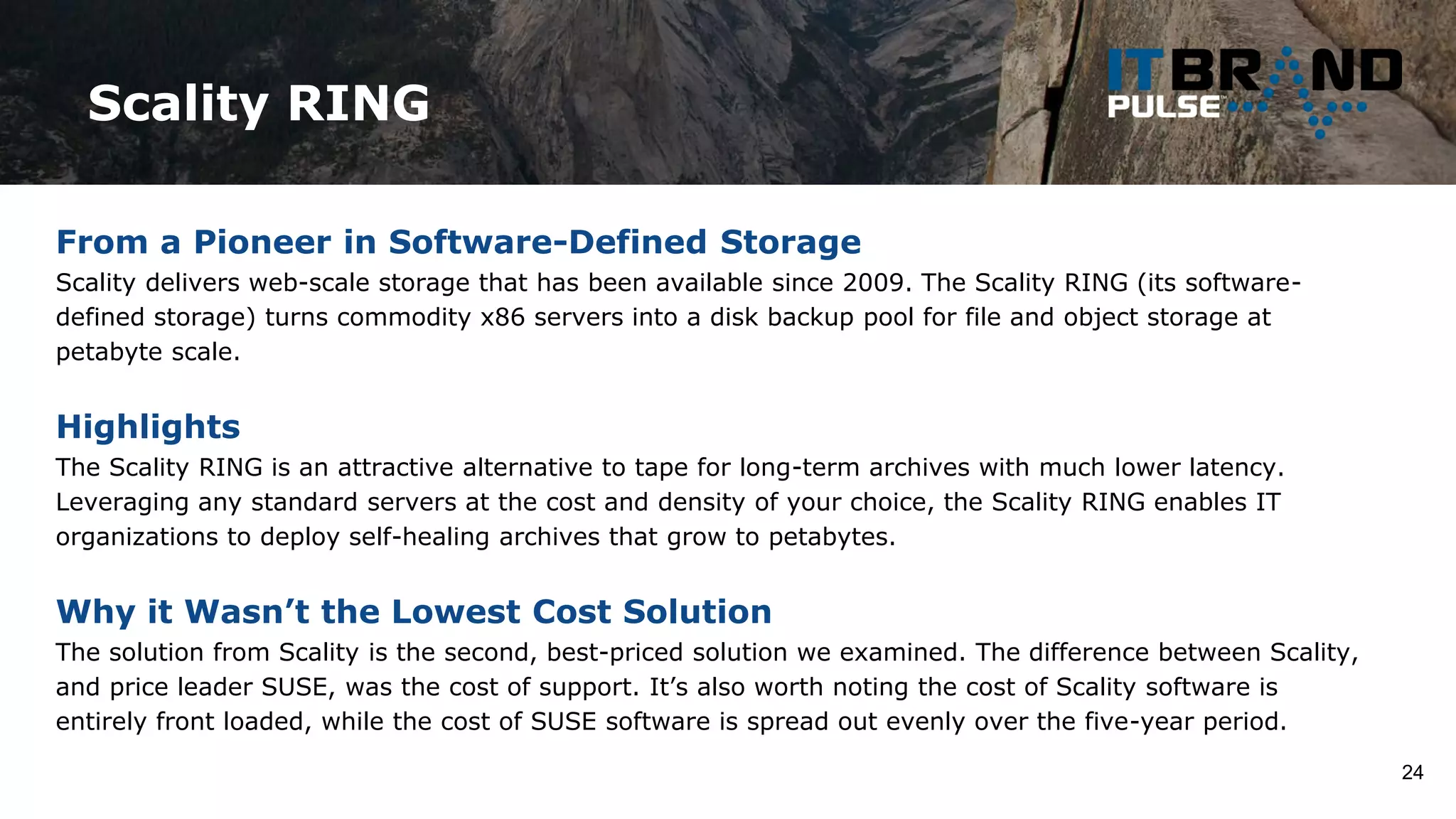 Scality RING
24
From a Pioneer in Software-Defined Storage
Scality delivers web-scale storage that has been available since 2009. The Scality RING (its software-
defined storage) turns commodity x86 servers into a disk backup pool for file and object storage at
petabyte scale.
Highlights
The Scality RING is an attractive alternative to tape for long-term archives with much lower latency.
Leveraging any standard servers at the cost and density of your choice, the Scality RING enables IT
organizations to deploy self-healing archives that grow to petabytes.
Why it Wasn’t the Lowest Cost Solution
The solution from Scality is the second, best-priced solution we examined. The difference between Scality,
and price leader SUSE, was the cost of support. It’s also worth noting the cost of Scality software is
entirely front loaded, while the cost of SUSE software is spread out evenly over the five-year period.
 