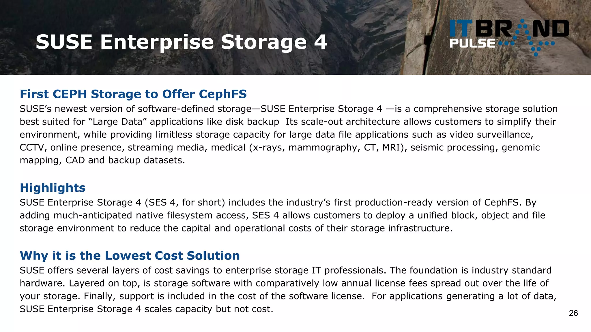 SUSE Enterprise Storage 4
26
First CEPH Storage to Offer CephFS
SUSE’s newest version of software-defined storage—SUSE Enterprise Storage 4 —is a comprehensive storage solution
best suited for “Large Data” applications like disk backup Its scale-out architecture allows customers to simplify their
environment, while providing limitless storage capacity for large data file applications such as video surveillance,
CCTV, online presence, streaming media, medical (x-rays, mammography, CT, MRI), seismic processing, genomic
mapping, CAD and backup datasets.
Highlights
SUSE Enterprise Storage 4 (SES 4, for short) includes the industry’s first production-ready version of CephFS. By
adding much-anticipated native filesystem access, SES 4 allows customers to deploy a unified block, object and file
storage environment to reduce the capital and operational costs of their storage infrastructure.
Why it is the Lowest Cost Solution
SUSE offers several layers of cost savings to enterprise storage IT professionals. The foundation is industry standard
hardware. Layered on top, is storage software with comparatively low annual license fees spread out over the life of
your storage. Finally, support is included in the cost of the software license. For applications generating a lot of data,
SUSE Enterprise Storage 4 scales capacity but not cost.
 