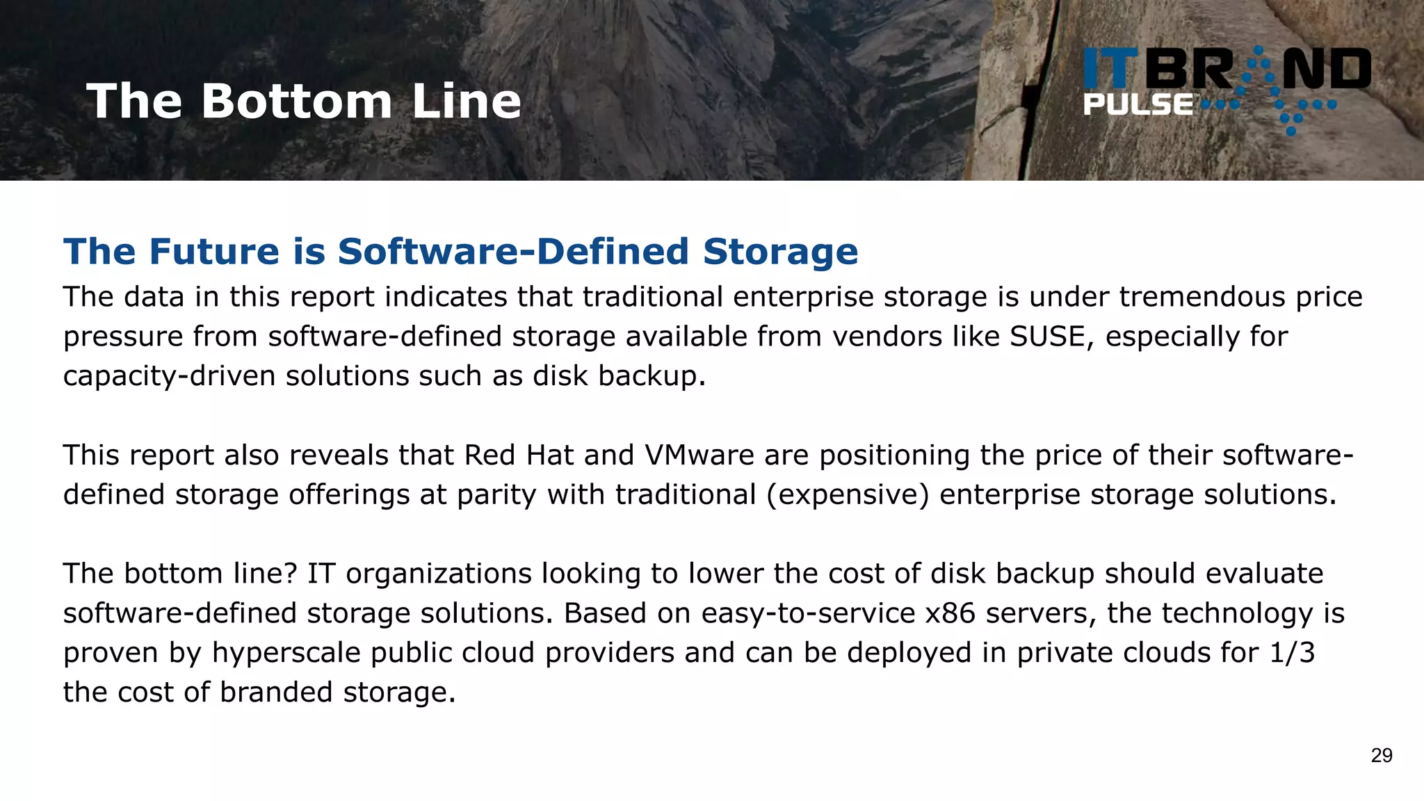 The Bottom Line
29
The Future is Software-Defined Storage
The data in this report indicates that traditional enterprise storage is under tremendous price
pressure from software-defined storage available from vendors like SUSE, especially for
capacity-driven solutions such as disk backup.
This report also reveals that Red Hat and VMware are positioning the price of their software-
defined storage offerings at parity with traditional (expensive) enterprise storage solutions.
The bottom line? IT organizations looking to lower the cost of disk backup should evaluate
software-defined storage solutions. Based on easy-to-service x86 servers, the technology is
proven by hyperscale public cloud providers and can be deployed in private clouds for 1/3
the cost of branded storage.
 