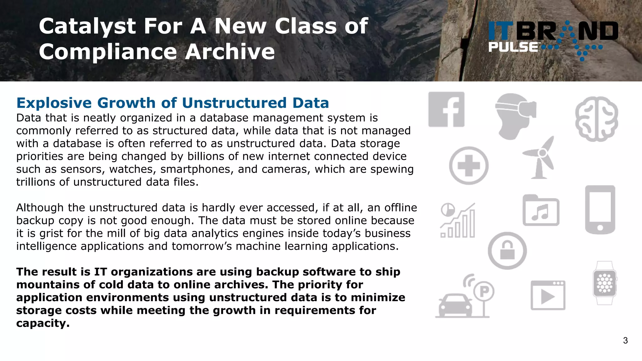 Catalyst For A New Class of
Compliance Archive
3
Explosive Growth of Unstructured Data
Data that is neatly organized in a database management system is
commonly referred to as structured data, while data that is not managed
with a database is often referred to as unstructured data. Data storage
priorities are being changed by billions of new internet connected device
such as sensors, watches, smartphones, and cameras, which are spewing
trillions of unstructured data files.
Although the unstructured data is hardly ever accessed, if at all, an offline
backup copy is not good enough. The data must be stored online because
it is grist for the mill of big data analytics engines inside today’s business
intelligence applications and tomorrow’s machine learning applications.
The result is IT organizations are using backup software to ship
mountains of cold data to online archives. The priority for
application environments using unstructured data is to minimize
storage costs while meeting the growth in requirements for
capacity.
 