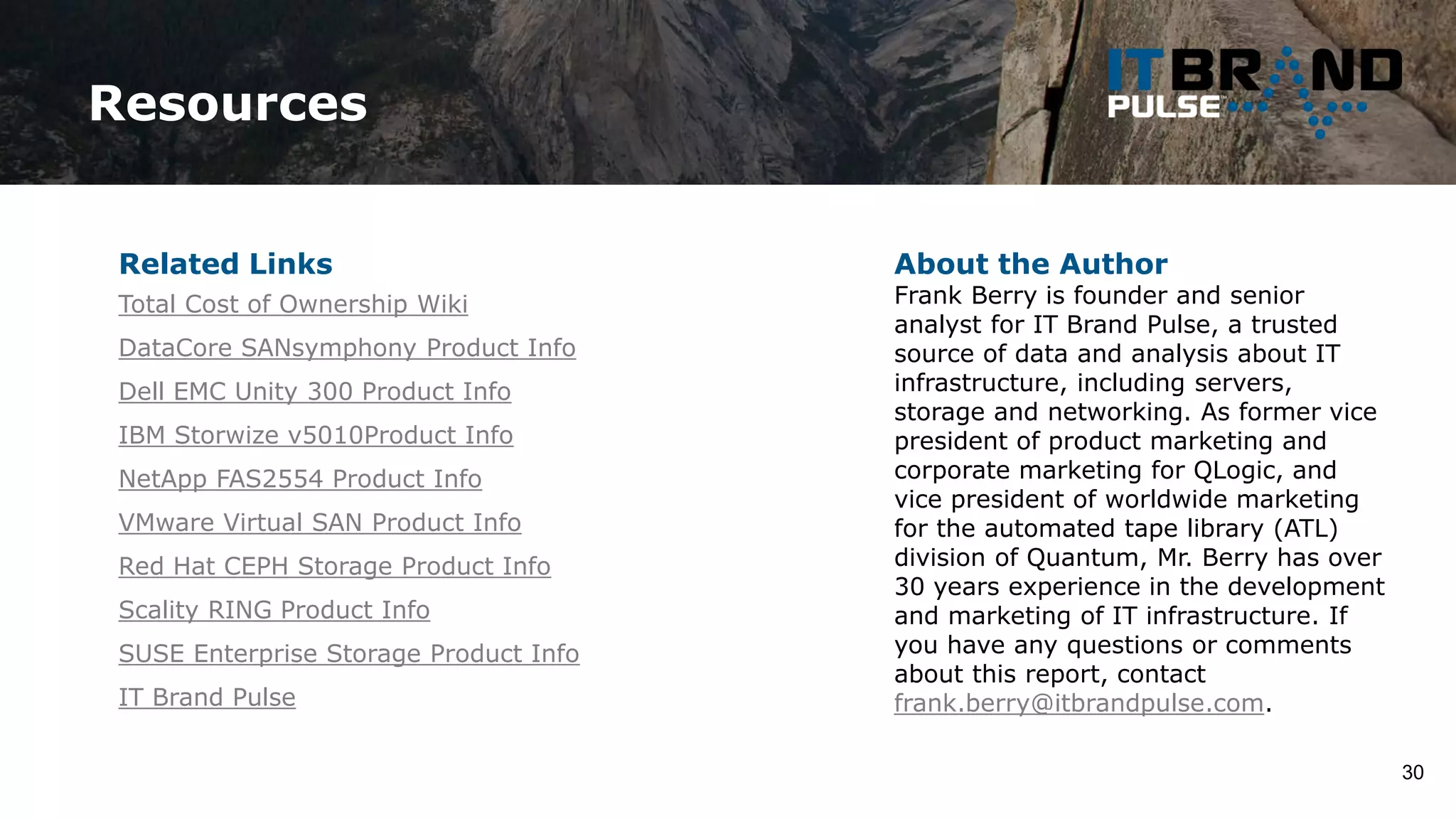 Resources
30
About the Author
Frank Berry is founder and senior
analyst for IT Brand Pulse, a trusted
source of data and analysis about IT
infrastructure, including servers,
storage and networking. As former vice
president of product marketing and
corporate marketing for QLogic, and
vice president of worldwide marketing
for the automated tape library (ATL)
division of Quantum, Mr. Berry has over
30 years experience in the development
and marketing of IT infrastructure. If
you have any questions or comments
about this report, contact
frank.berry@itbrandpulse.com.
Related Links
Total Cost of Ownership Wiki
DataCore SANsymphony Product Info
Dell EMC Unity 300 Product Info
IBM Storwize v5010Product Info
NetApp FAS2554 Product Info
VMware Virtual SAN Product Info
Red Hat CEPH Storage Product Info
Scality RING Product Info
SUSE Enterprise Storage Product Info
IT Brand Pulse
 