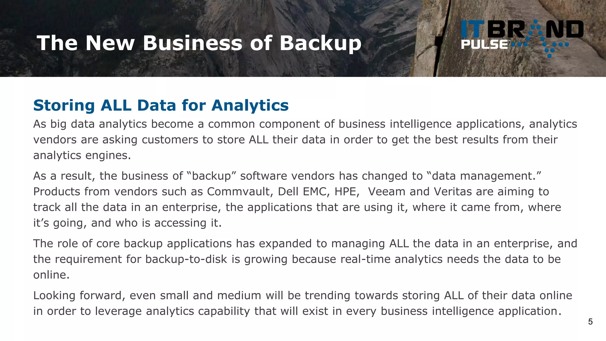 The New Business of Backup
5
Storing ALL Data for Analytics
As big data analytics become a common component of business intelligence applications, analytics
vendors are asking customers to store ALL their data in order to get the best results from their
analytics engines.
As a result, the business of “backup” software vendors has changed to “data management.”
Products from vendors such as Commvault, Dell EMC, HPE, Veeam and Veritas are aiming to
track all the data in an enterprise, the applications that are using it, where it came from, where
it’s going, and who is accessing it.
The role of core backup applications has expanded to managing ALL the data in an enterprise, and
the requirement for backup-to-disk is growing because real-time analytics needs the data to be
online.
Looking forward, even small and medium will be trending towards storing ALL of their data online
in order to leverage analytics capability that will exist in every business intelligence application.
 