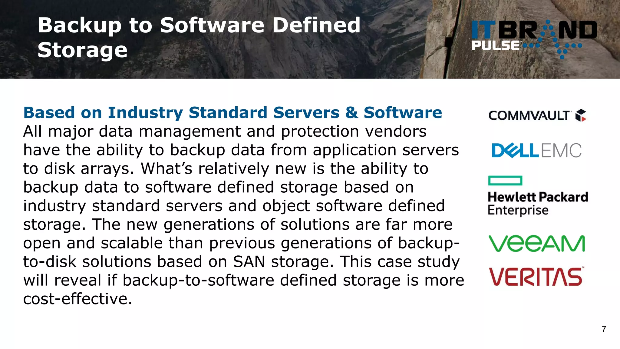 Backup to Software Defined
Storage
7
Based on Industry Standard Servers & Software
All major data management and protection vendors
have the ability to backup data from application servers
to disk arrays. What’s relatively new is the ability to
backup data to software defined storage based on
industry standard servers and object software defined
storage. The new generations of solutions are far more
open and scalable than previous generations of backup-
to-disk solutions based on SAN storage. This case study
will reveal if backup-to-software defined storage is more
cost-effective.
 
