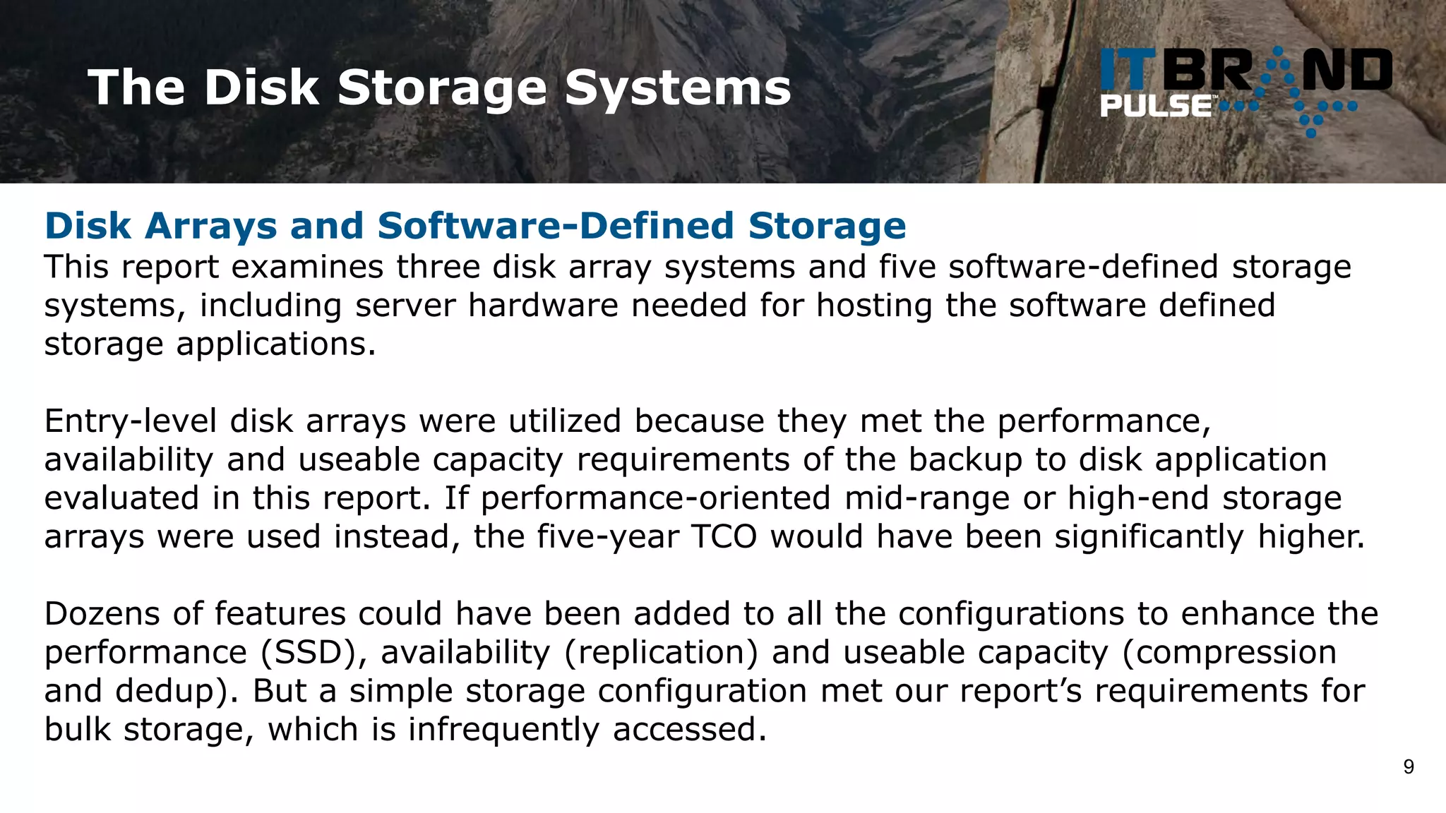The Disk Storage Systems
9
Disk Arrays and Software-Defined Storage
This report examines three disk array systems and five software-defined storage
systems, including server hardware needed for hosting the software defined
storage applications.
Entry-level disk arrays were utilized because they met the performance,
availability and useable capacity requirements of the backup to disk application
evaluated in this report. If performance-oriented mid-range or high-end storage
arrays were used instead, the five-year TCO would have been significantly higher.
Dozens of features could have been added to all the configurations to enhance the
performance (SSD), availability (replication) and useable capacity (compression
and dedup). But a simple storage configuration met our report’s requirements for
bulk storage, which is infrequently accessed.
 