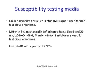 Susceptibility testing media
• Un-supplemented Mueller-Hinton (MH) agar is used for non-
fastidious organisms.
• MH with 5% mechanically defibrinated horse blood and 20
mg/L β-NAD (MH-F, Mueller-Hinton Fastidious) is used for
fastidious organisms.
• Use β-NAD with a purity of ≥ 98%.
EUCAST 2022 Version 10.0
 