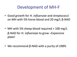 Development of MH-F
• Good growth for H. influenzae and streptococci
on MH with 5% horse blood and 20 mg/L β-NAD
• MH with 5% sheep blood required > 100 mg/L
β-NAD for H. influenzae to grow –Expensive
plate!
• We recommend β-NAD with a purity of ≥98%
 