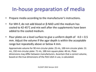 In-house preparation of media
• Prepare media according to the manufacturer’s instructions.
• For MH-F, do not add blood or β-NAD until the medium has
cooled to 42-45°C and mix well after the supplements have been
added to the cooled medium.
• Pour plates on a level surface to give a uniform depth of 4.0 ± 0.5
mm. Adjust the volume if the agar depth is within the acceptable
range but repeatedly above or below 4 mm.
Approximate volume for 90 mm circular plate: 25 mL, 100 mm circular plate: 31
mL, 150 mm circular plate: 71 mL, 100 mm square plate: 40 mL. Plate
dimensions may differ between manufacturers. Ascertain that a correct volume,
based on the true dimensions of the Petri dish in use, is calculated.
EUCAST 2022 Version 10.0
 