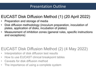 Presentation Outline
EUCAST Disk Diffusion Method (1) (20 April 2022)
• Preparation and storage of media
• Disk diffusion methodology (inoculum preparation, inoculation of
plates, application of disks, incubation of plates)
• Measurement of inhibition zones (general rules, specific instructions
and exceptions)
EUCAST Disk Diffusion Method (2) (4 May 2022)
• Interpretation of disk diffusion test results
• How to use EUCAST clinical breakpoint tables
• Caveats for disk diffusion method
• The importance of using a complete system
 