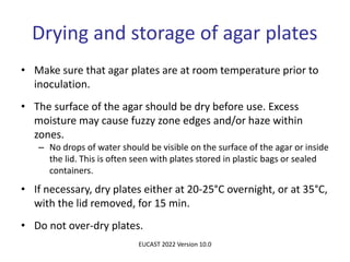 Drying and storage of agar plates
• Make sure that agar plates are at room temperature prior to
inoculation.
• The surface of the agar should be dry before use. Excess
moisture may cause fuzzy zone edges and/or haze within
zones.
– No drops of water should be visible on the surface of the agar or inside
the lid. This is often seen with plates stored in plastic bags or sealed
containers.
• If necessary, dry plates either at 20-25°C overnight, or at 35°C,
with the lid removed, for 15 min.
• Do not over-dry plates.
EUCAST 2022 Version 10.0
 