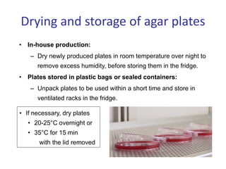 Drying and storage of agar plates
• In-house production:
– Dry newly produced plates in room temperature over night to
remove excess humidity, before storing them in the fridge.
• Plates stored in plastic bags or sealed containers:
– Unpack plates to be used within a short time and store in
ventilated racks in the fridge.
• If necessary, dry plates
• 20-25°C overnight or
• 35°C for 15 min
with the lid removed
 