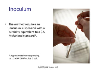 Inoculum
• The method requires an
inoculum suspension with a
turbidity equivalent to a 0.5
McFarland standard*.
* Approximately corresponding
to 1-2 x108 CFU/mL for E. coli.
EUCAST 2022 Version 10.0
 