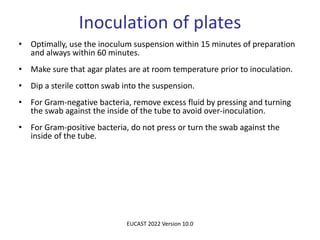 Inoculation of plates
• Optimally, use the inoculum suspension within 15 minutes of preparation
and always within 60 minutes.
• Make sure that agar plates are at room temperature prior to inoculation.
• Dip a sterile cotton swab into the suspension.
• For Gram-negative bacteria, remove excess fluid by pressing and turning
the swab against the inside of the tube to avoid over-inoculation.
• For Gram-positive bacteria, do not press or turn the swab against the
inside of the tube.
EUCAST 2022 Version 10.0
 