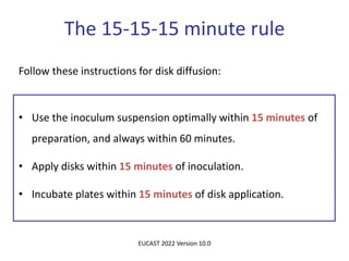 Follow these instructions for disk diffusion:
• Use the inoculum suspension optimally within 15 minutes of
preparation, and always within 60 minutes.
• Apply disks within 15 minutes of inoculation.
• Incubate plates within 15 minutes of disk application.
The 15-15-15 minute rule
EUCAST 2022 Version 10.0
 