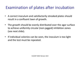 Examination of plates after incubation
• A correct inoculum and satisfactorily streaked plates should
result in a confluent lawn of growth.
• The growth should be evenly distributed over the agar surface
to achieve uniformly circular (non-jagged) inhibition zones
(see next slide).
• If individual colonies can be seen, the inoculum is too light
and the test must be repeated.
EUCAST 2022 Version 10.0
 