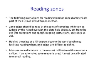 Reading zones
• The following instructions for reading inhibition zone diameters are
part of the EUCAST disk diffusion method.
• Zone edges should be read at the point of complete inhibition as
judged by the naked eye with the plate held about 30 cm from the
eye (for exceptions and specific reading instructions, see slides 15-
29).
• Holding the plate at a 45-degree angle to the work bench may
facilitate reading when zone edges are difficult to define.
• Measure zone diameters to the nearest millimetre with a ruler or a
calliper. If an automated zone reader is used, it must be calibrated
to manual reading.
 