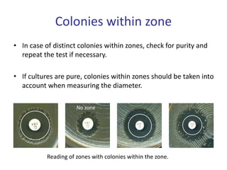 Colonies within zone
• In case of distinct colonies within zones, check for purity and
repeat the test if necessary.
• If cultures are pure, colonies within zones should be taken into
account when measuring the diameter.
No zone
Reading of zones with colonies within the zone.
 