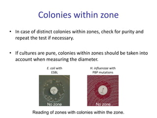 Colonies within zone
• In case of distinct colonies within zones, check for purity and
repeat the test if necessary.
• If cultures are pure, colonies within zones should be taken into
account when measuring the diameter.
Reading of zones with colonies within the zone.
No zone
No zone
E. coli with
ESBL
H. influenzae with
PBP mutations
 