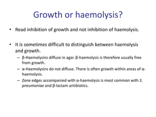 Growth or haemolysis?
• Read inhibition of growth and not inhibition of haemolysis.
• It is sometimes difficult to distinguish between haemolysis
and growth.
– β-Haemolysins diffuse in agar. β-haemolysis is therefore usually free
from growth.
– α-Haemolysins do not diffuse. There is often growth within areas of α-
haemolysis.
– Zone edges accompanied with α-haemolysis is most common with S.
pneumoniae and β-lactam antibiotics.
 
