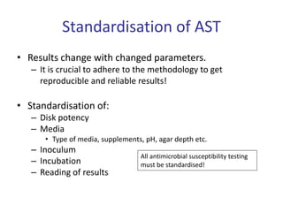 Standardisation of AST
• Results change with changed parameters.
– It is crucial to adhere to the methodology to get
reproducible and reliable results!
• Standardisation of:
– Disk potency
– Media
• Type of media, supplements, pH, agar depth etc.
– Inoculum
– Incubation
– Reading of results
All antimicrobial susceptibility testing
must be standardised!
 