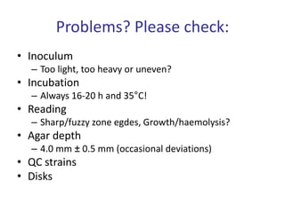 Problems? Please check:
• Inoculum
– Too light, too heavy or uneven?
• Incubation
– Always 16-20 h and 35°C!
• Reading
– Sharp/fuzzy zone egdes, Growth/haemolysis?
• Agar depth
– 4.0 mm ± 0.5 mm (occasional deviations)
• QC strains
• Disks
 