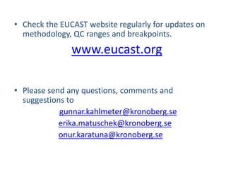 • Check the EUCAST website regularly for updates on
methodology, QC ranges and breakpoints.
www.eucast.org
• Please send any questions, comments and
suggestions to
gunnar.kahlmeter@kronoberg.se
erika.matuschek@kronoberg.se
onur.karatuna@kronoberg.se
 