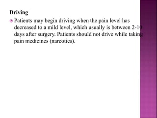 Driving
 Patients may begin driving when the pain level has
decreased to a mild level, which usually is between 2-10
days after surgery. Patients should not drive while taking
pain medicines (narcotics).
 