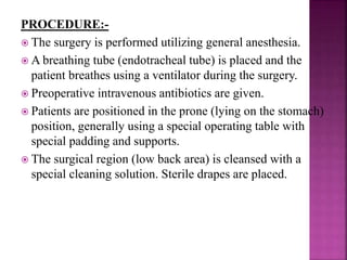 PROCEDURE:-
 The surgery is performed utilizing general anesthesia.
 A breathing tube (endotracheal tube) is placed and the
patient breathes using a ventilator during the surgery.
 Preoperative intravenous antibiotics are given.
 Patients are positioned in the prone (lying on the stomach)
position, generally using a special operating table with
special padding and supports.
 The surgical region (low back area) is cleansed with a
special cleaning solution. Sterile drapes are placed.
 