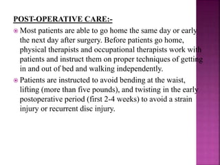 POST-OPERATIVE CARE:-
 Most patients are able to go home the same day or early
the next day after surgery. Before patients go home,
physical therapists and occupational therapists work with
patients and instruct them on proper techniques of getting
in and out of bed and walking independently.
 Patients are instructed to avoid bending at the waist,
lifting (more than five pounds), and twisting in the early
postoperative period (first 2-4 weeks) to avoid a strain
injury or recurrent disc injury.
 
