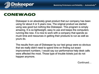 Diskeeper is an absolutely great product that our company has been using for about 4 or 5 years now. The original product we started using was good but nothing like Diskeeper. This program is simply amazing. It is so lightweight, easy to use and keeps the computers running like new. It is nice to work with a company that spends so much time and resources in getting their products to run as well as yours do. The results from use of Diskeeper by our test group were so obvious that we really didn't need to spend time on finding out exact improvement numbers. I would say our performance help desk calls were affected the most. Those type of trouble tickets just do not happen anymore.  Continued… 