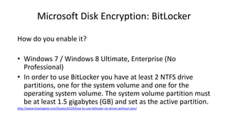 Microsoft Disk Encryption: BitLocker
How do you enable it?
• Windows 7 / Windows 8 Ultimate, Enterprise (No
Professional)
• In order to use BitLocker you have at least 2 NTFS drive
partitions, one for the system volume and one for the
operating system volume. The system volume partition must
be at least 1.5 gigabytes (GB) and set as the active partition.
http://www.howtogeek.com/howto/6229/how-to-use-bitlocker-on-drives-without-tpm/
 