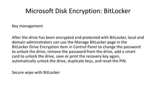 Microsoft Disk Encryption: BitLocker
Key management
After the drive has been encrypted and protected with BitLocker, local and
domain administrators can use the Manage BitLocker page in the
BitLocker Drive Encryption item in Control Panel to change the password
to unlock the drive, remove the password from the drive, add a smart
card to unlock the drive, save or print the recovery key again,
automatically unlock the drive, duplicate keys, and reset the PIN.
Secure wipe with BitLocker
 