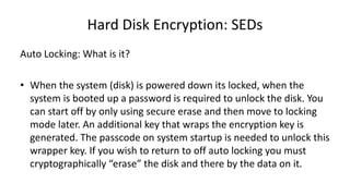 Hard Disk Encryption: SEDs
Auto Locking: What is it?
• When the system (disk) is powered down its locked, when the
system is booted up a password is required to unlock the disk. You
can start off by only using secure erase and then move to locking
mode later. An additional key that wraps the encryption key is
generated. The passcode on system startup is needed to unlock this
wrapper key. If you wish to return to off auto locking you must
cryptographically “erase” the disk and there by the data on it.
 