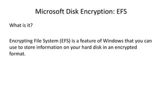 Microsoft Disk Encryption: EFS
What is it?
Encrypting File System (EFS) is a feature of Windows that you can
use to store information on your hard disk in an encrypted
format.
 