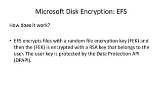 Microsoft Disk Encryption: EFS
How does it work?
• EFS encrypts files with a random file encryption key (FEK) and
then the (FEK) is encrypted with a RSA key that belongs to the
user. The user key is protected by the Data Protection API
(DPAPI).
 