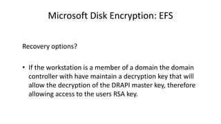 Microsoft Disk Encryption: EFS
Recovery options?
• If the workstation is a member of a domain the domain
controller with have maintain a decryption key that will
allow the decryption of the DRAPI master key, therefore
allowing access to the users RSA key.
 