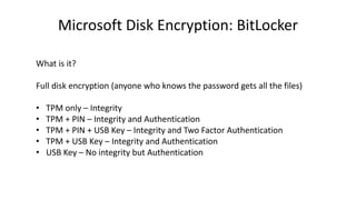Microsoft Disk Encryption: BitLocker
What is it?
Full disk encryption (anyone who knows the password gets all the files)
• TPM only – Integrity
• TPM + PIN – Integrity and Authentication
• TPM + PIN + USB Key – Integrity and Two Factor Authentication
• TPM + USB Key – Integrity and Authentication
• USB Key – No integrity but Authentication
 