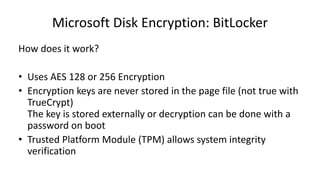 Microsoft Disk Encryption: BitLocker
How does it work?
• Uses AES 128 or 256 Encryption
• Encryption keys are never stored in the page file (not true with
TrueCrypt)
The key is stored externally or decryption can be done with a
password on boot
• Trusted Platform Module (TPM) allows system integrity
verification
 