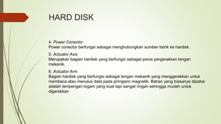HARD DISK
4. Power Conector
Power conector berfungsi sebagai menghubungkan sumber listrik ke hardisk.
5. Actuator Axis
Merupakan bagian hardisk yang berfungsi sebagai poros pergerakkan lengan
mekanik.
6. Actuator Arm
Bagian hardisk yang berfungsi sebagai lengan mekanik yang menggerakkan untuk
membaca atau menulus data pada piringann magnetik. Bahan yang biasanya dipakai
adalah lempengan logam yang kuat tapi sangat ringan sehingga mudah untuk
digerakkan
 