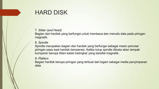 HARD DISK
7. Slider (and Head)
Bagian dari hardisk yang berfungsi untuk membaca dan menulis data pada piringan
magnetik.
8. Spindle
Spindle merupakan bagian dari hardisk yang berfungsi sebagai mesin pemutar
piringan pasa saat hardisk beroperasi. Ketika tutup spindle dibuka akan tampak
kumparan berupa lilitan kabel melingkar yang bersifat magnetik.
9. Platters
Bagian hardisk berupa piringan yang terbuat dari logam sebagai media penyimpanan
data.
 