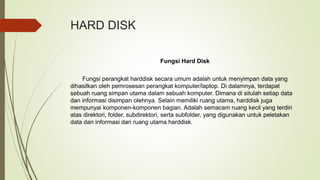 HARD DISK
Fungsi Hard Disk
Fungsi perangkat harddisk secara umum adalah untuk menyimpan data yang
dihasilkan oleh pemrosesan perangkat komputer/laptop. Di dalamnya, terdapat
sebuah ruang simpan utama dalam sebuah komputer. Dimana di situlah setiap data
dan informasi disimpan olehnya. Selain memiliki ruang utama, harddisk juga
mempunyai komponen-komponen bagian. Adalah semacam ruang kecil yang terdiri
atas direktori, folder, subdirektori, serta subfolder, yang digunakan untuk peletakan
data dan informasi dari ruang utama harddisk.
 