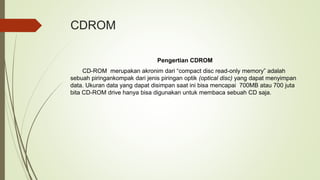 CDROM
Pengertian CDROM
CD-ROM merupakan akronim dari “compact disc read-only memory” adalah
sebuah piringankompak dari jenis piringan optik (optical disc) yang dapat menyimpan
data. Ukuran data yang dapat disimpan saat ini bisa mencapai 700MB atau 700 juta
bita CD-ROM drive hanya bisa digunakan untuk membaca sebuah CD saja.
 