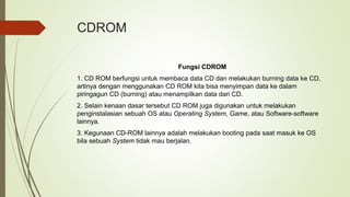 CDROM
Fungsi CDROM
1. CD ROM berfungsi untuk membaca data CD dan melakukan burning data ke CD,
artinya dengan menggunakan CD ROM kita bisa menyimpan data ke dalam
piringagun CD (burning) atau menampilkan data dari CD.
2. Selain kenaan dasar tersebut CD ROM juga digunakan untuk melakukan
penginstalasian sebuah OS atau Operating System, Game, atau Software-software
lainnya.
3. Kegunaan CD-ROM lainnya adalah melakukan booting pada saat masuk ke OS
bila sebuah System tidak mau berjalan.
 